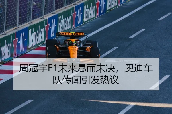 周冠宇F1未来悬而未决，奥迪车队传闻引发热议
